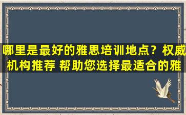 哪里是最好的雅思培训地点？权威机构推荐 帮助您选择最适合的雅思培训课程